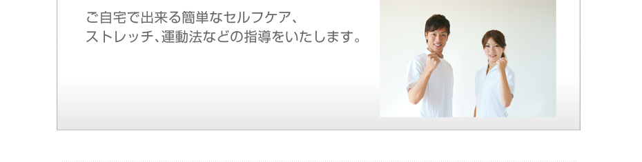 ご自宅で出来る簡単なセルフケア、ストレッチ、運動法などの指導をいたします。
