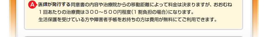 はり・きゅうの同意書の内容や治療院からの移動距離によって料金は決まりますが、 おおむね1回あたりの治療費は３００～５００円程度（1割負担の場合）になります。 生活保護を受けている方や障害者手帳をお持ちの方は費用が無料にてご利用できます。